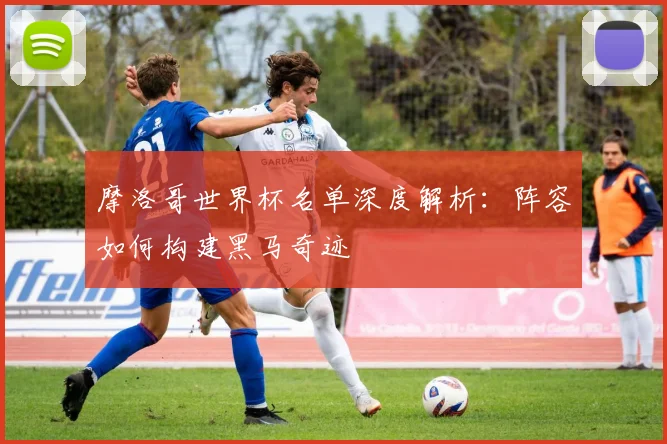 摩洛哥世界杯名单深度解析：阵容如何构建黑马奇迹