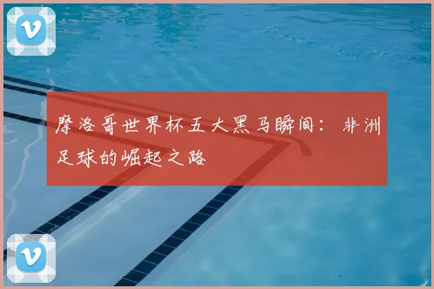摩洛哥世界杯五大黑马瞬间：非洲足球的崛起之路