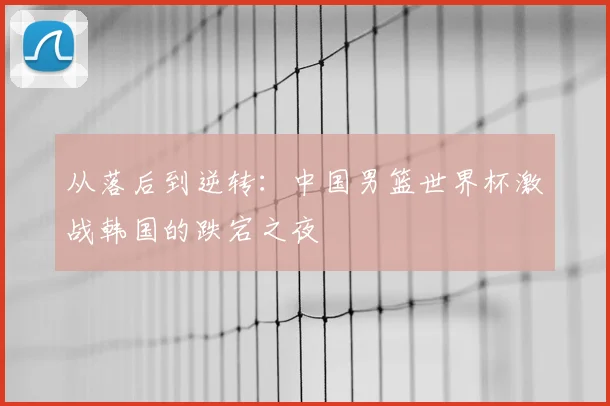 从落后到逆转：中国男篮世界杯激战韩国的跌宕之夜