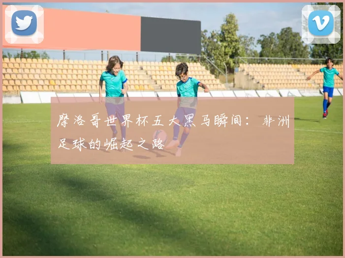 摩洛哥世界杯五大黑马瞬间：非洲足球的崛起之路