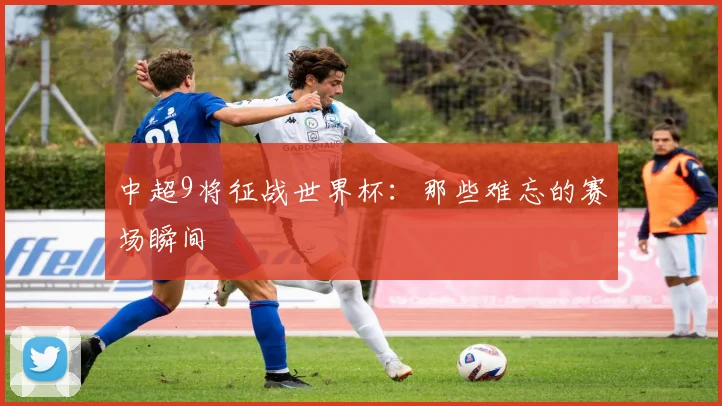 中超9将征战世界杯：那些难忘的赛场瞬间