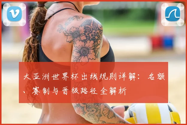大亚洲世界杯出线规则详解：名额、赛制与晋级路径全解析