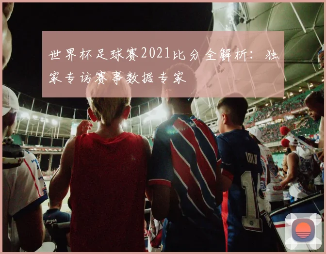 世界杯足球赛2021比分全解析：独家专访赛事数据专家