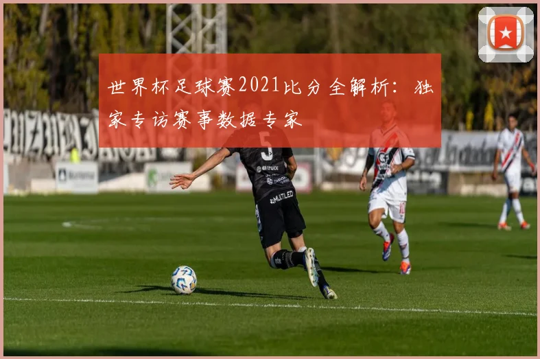 世界杯足球赛2021比分全解析：独家专访赛事数据专家