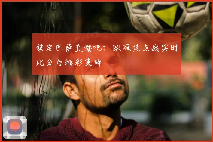 锁定巴萨直播吧：欧冠焦点战实时比分与精彩集锦