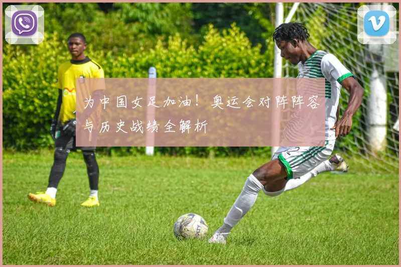 为中国女足加油！奥运会对阵阵容与历史战绩全解析