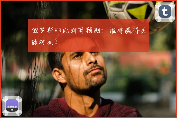 俄罗斯vs比利时预测：谁将赢得关键对决？