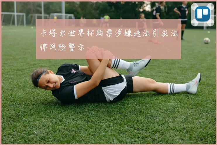 卡塔尔世界杯购票涉嫌违法引发法律风险警示