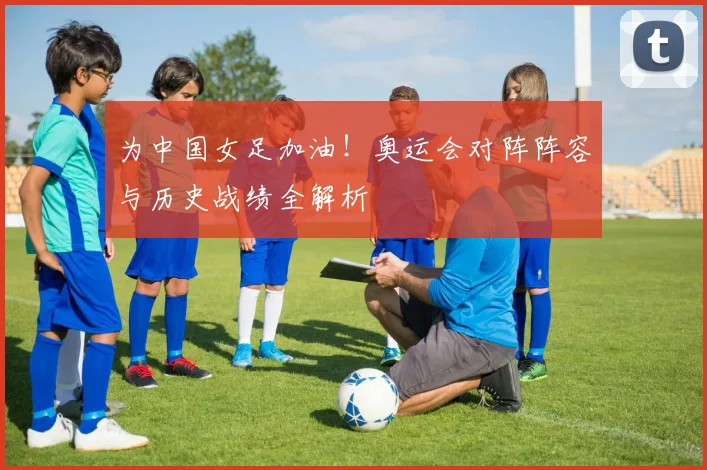 为中国女足加油！奥运会对阵阵容与历史战绩全解析