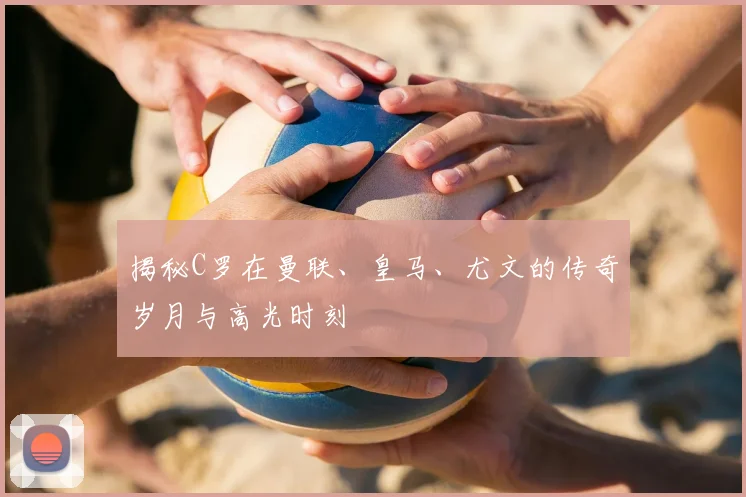 揭秘C罗在曼联、皇马、尤文的传奇岁月与高光时刻