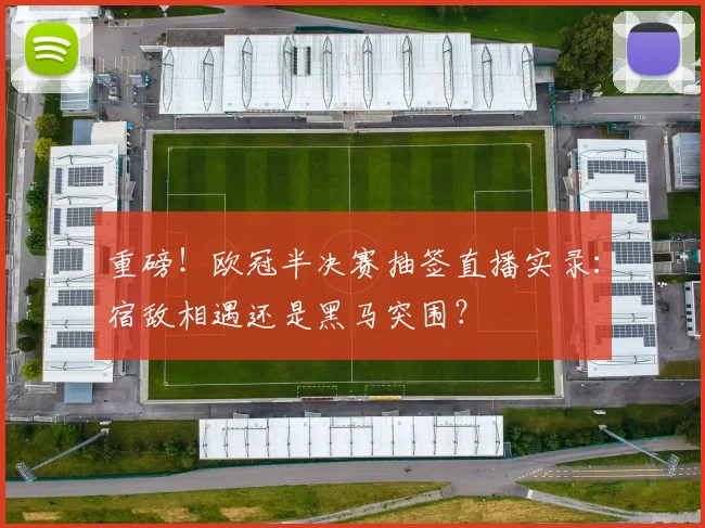 重磅！欧冠半决赛抽签直播实录：宿敌相遇还是黑马突围？