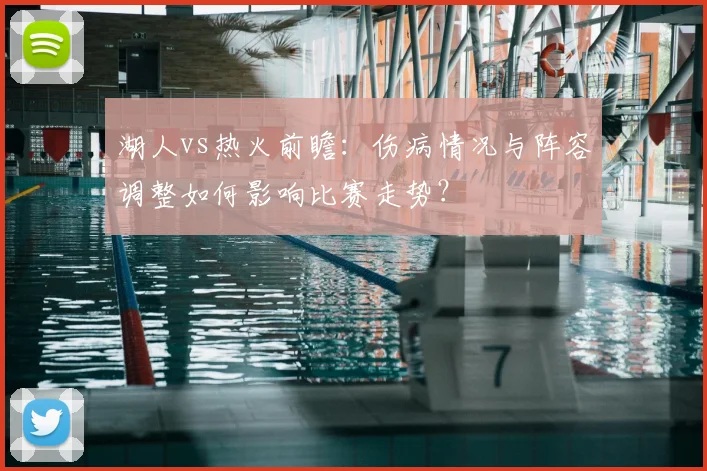 湖人vs热火前瞻：伤病情况与阵容调整如何影响比赛走势？