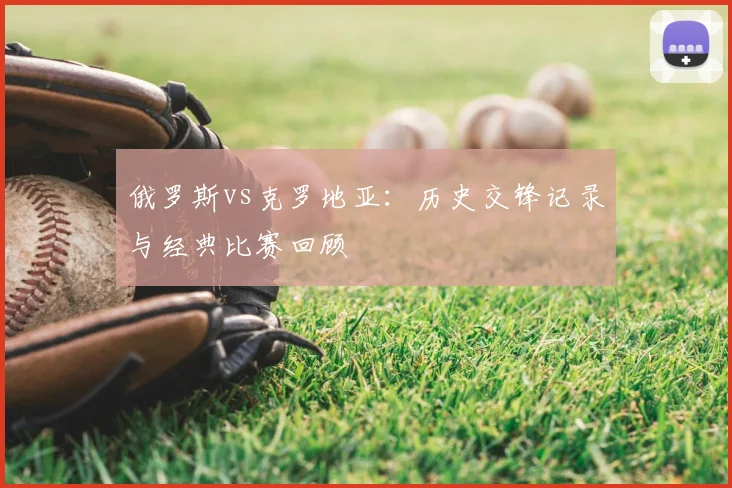 俄罗斯vs克罗地亚:历史交锋记录与经典比赛回顾