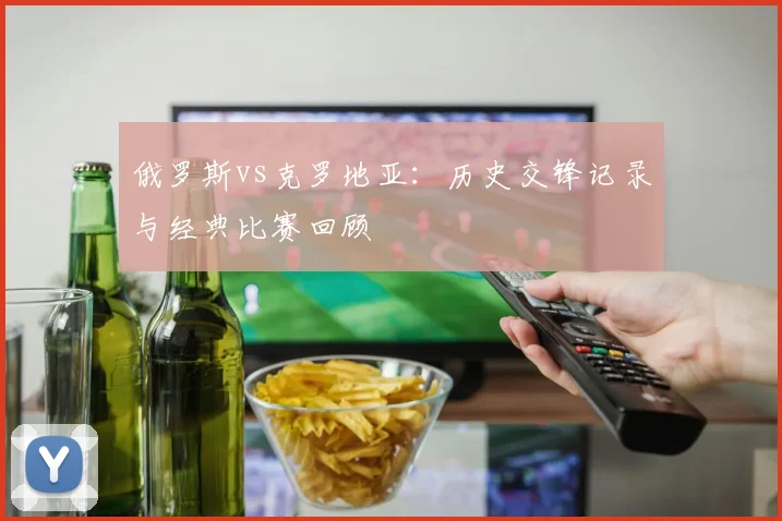 俄罗斯vs克罗地亚：历史交锋记录与经典比赛回顾