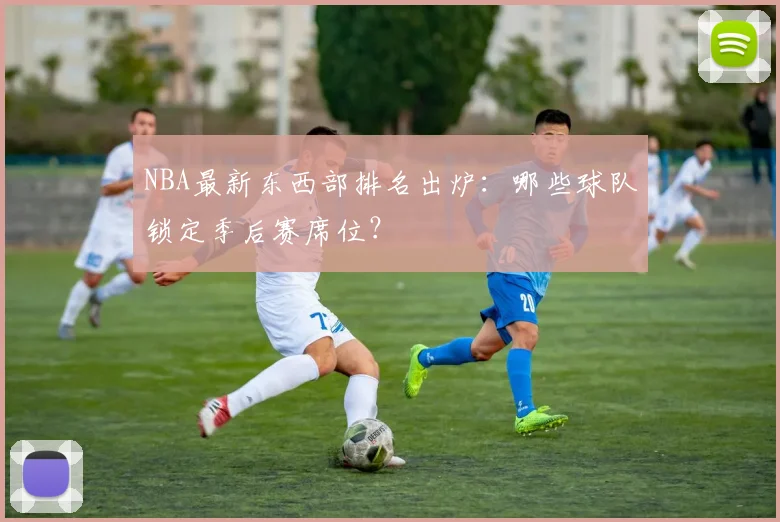 NBA最新东西部排名出炉：哪些球队锁定季后赛席位？