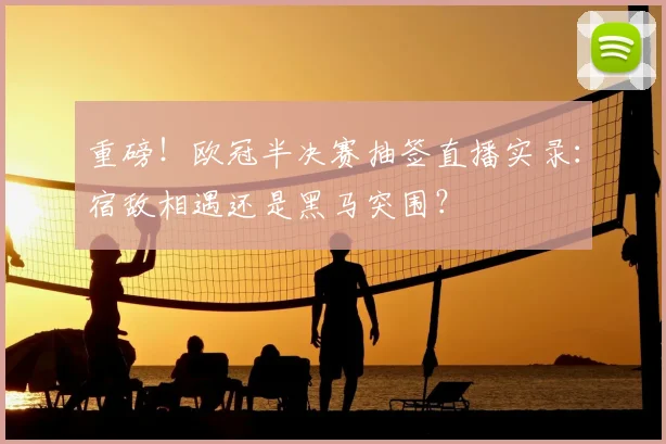 重磅！欧冠半决赛抽签直播实录：宿敌相遇还是黑马突围？