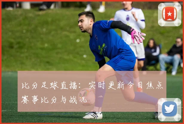 比分足球直播：实时更新今日焦点赛事比分与战况